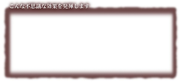 こんな不思議な効果がえられます